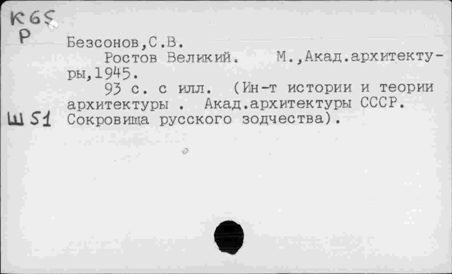 ﻿’ Безсонов,С.В.
Ростов Великий. М.,Акад.архитектуры, 19^5.
95 с. с илл. (Ин-т истории и теории архитектуры . Акад.архитектуры СССР. Сокровища русского зодчества).
О